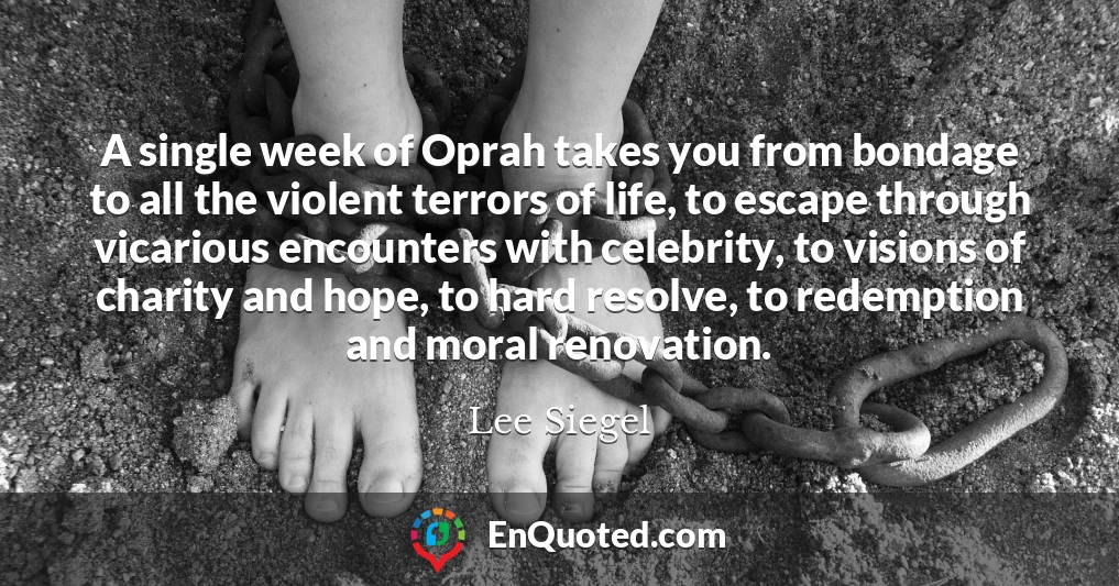 A single week of Oprah takes you from bondage to all the violent terrors of life, to escape through vicarious encounters with celebrity, to visions of charity and hope, to hard resolve, to redemption and moral renovation.