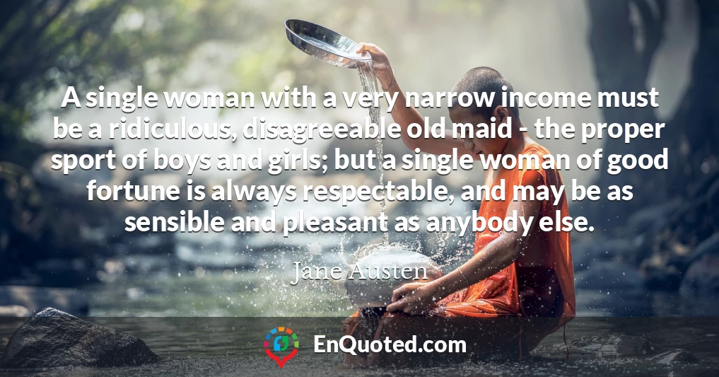A single woman with a very narrow income must be a ridiculous, disagreeable old maid - the proper sport of boys and girls; but a single woman of good fortune is always respectable, and may be as sensible and pleasant as anybody else.