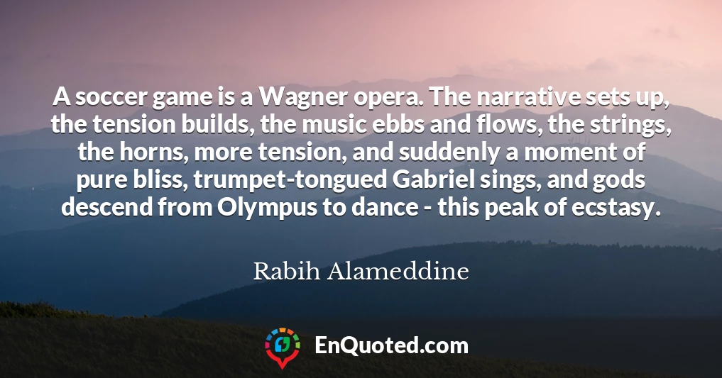 A soccer game is a Wagner opera. The narrative sets up, the tension builds, the music ebbs and flows, the strings, the horns, more tension, and suddenly a moment of pure bliss, trumpet-tongued Gabriel sings, and gods descend from Olympus to dance - this peak of ecstasy.
