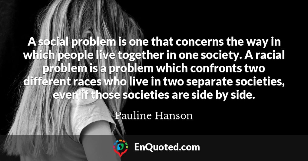 A social problem is one that concerns the way in which people live together in one society. A racial problem is a problem which confronts two different races who live in two separate societies, even if those societies are side by side.