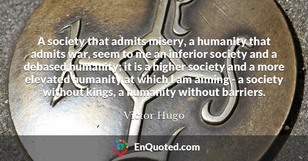 A society that admits misery, a humanity that admits war, seem to me an inferior society and a debased humanity; it is a higher society and a more elevated humanity at which I am aiming - a society without kings, a humanity without barriers.