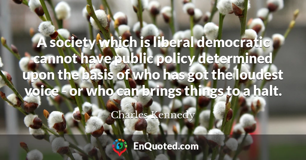 A society which is liberal democratic cannot have public policy determined upon the basis of who has got the loudest voice - or who can brings things to a halt.