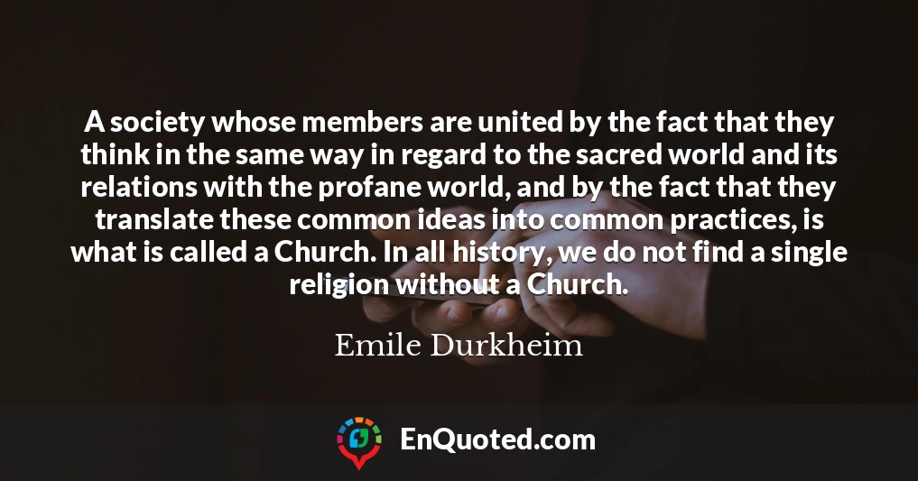 A society whose members are united by the fact that they think in the same way in regard to the sacred world and its relations with the profane world, and by the fact that they translate these common ideas into common practices, is what is called a Church. In all history, we do not find a single religion without a Church.