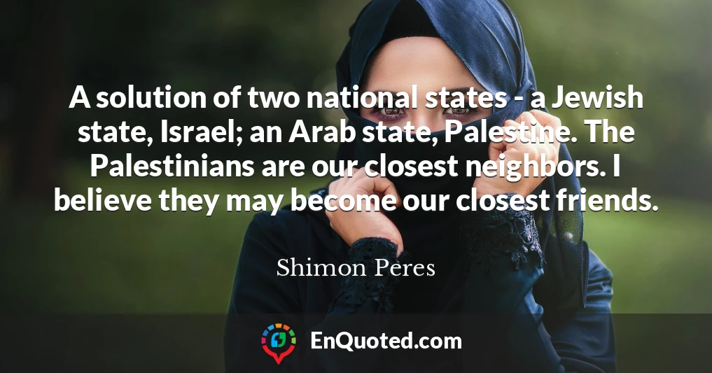 A solution of two national states - a Jewish state, Israel; an Arab state, Palestine. The Palestinians are our closest neighbors. I believe they may become our closest friends.