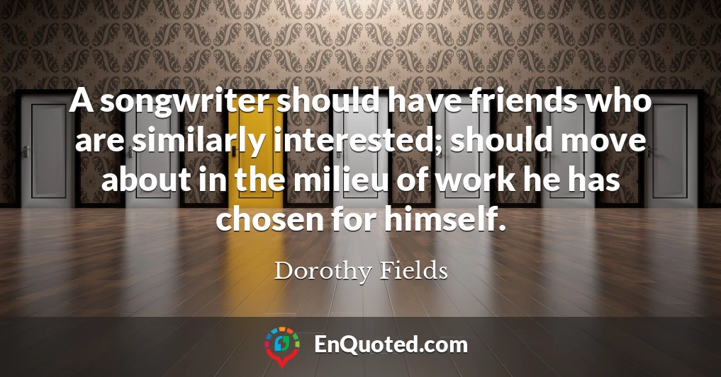 A songwriter should have friends who are similarly interested; should move about in the milieu of work he has chosen for himself.