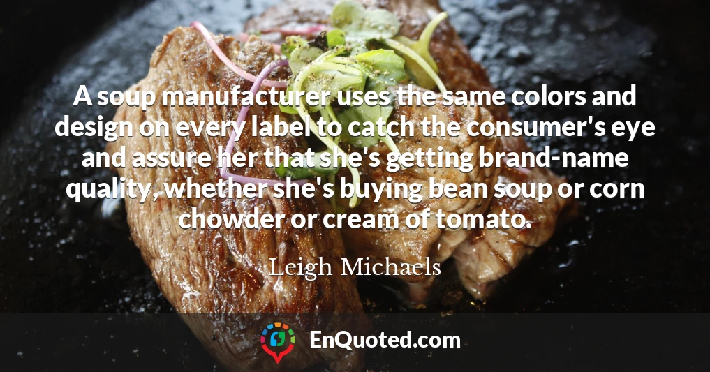A soup manufacturer uses the same colors and design on every label to catch the consumer's eye and assure her that she's getting brand-name quality, whether she's buying bean soup or corn chowder or cream of tomato.