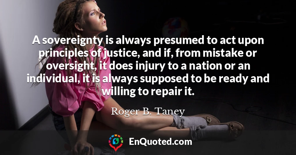 A sovereignty is always presumed to act upon principles of justice, and if, from mistake or oversight, it does injury to a nation or an individual, it is always supposed to be ready and willing to repair it.