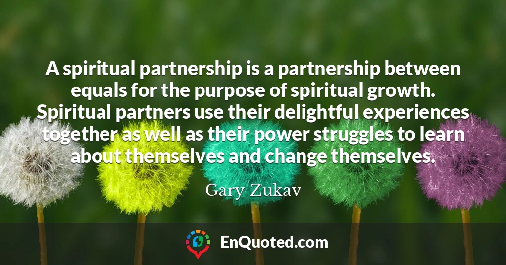 A spiritual partnership is a partnership between equals for the purpose of spiritual growth. Spiritual partners use their delightful experiences together as well as their power struggles to learn about themselves and change themselves.