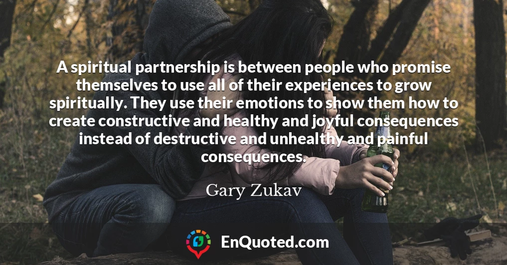 A spiritual partnership is between people who promise themselves to use all of their experiences to grow spiritually. They use their emotions to show them how to create constructive and healthy and joyful consequences instead of destructive and unhealthy and painful consequences.