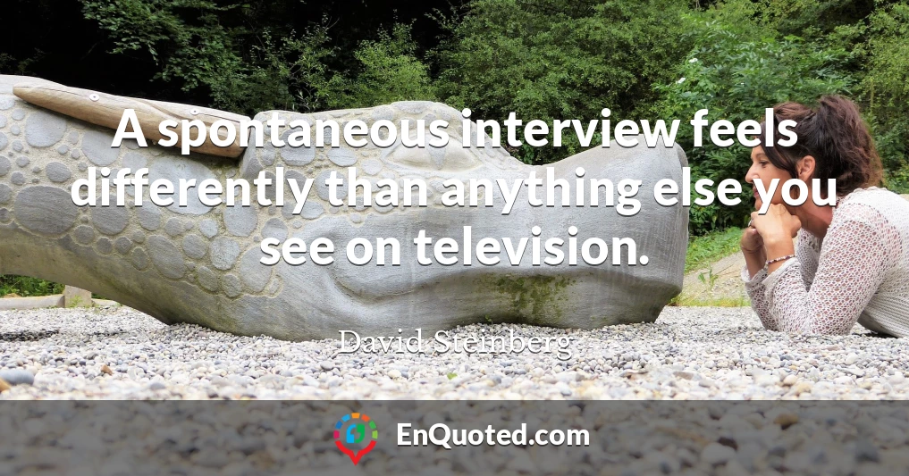 A spontaneous interview feels differently than anything else you see on television.