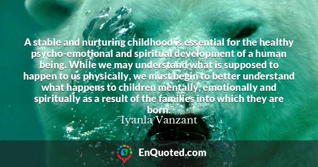 A stable and nurturing childhood is essential for the healthy psycho-emotional and spiritual development of a human being. While we may understand what is supposed to happen to us physically, we must begin to better understand what happens to children mentally, emotionally and spiritually as a result of the families into which they are born.
