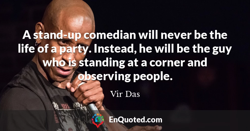 A stand-up comedian will never be the life of a party. Instead, he will be the guy who is standing at a corner and observing people.