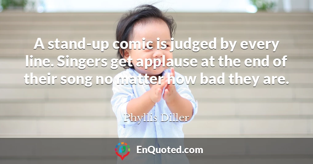 A stand-up comic is judged by every line. Singers get applause at the end of their song no matter how bad they are.