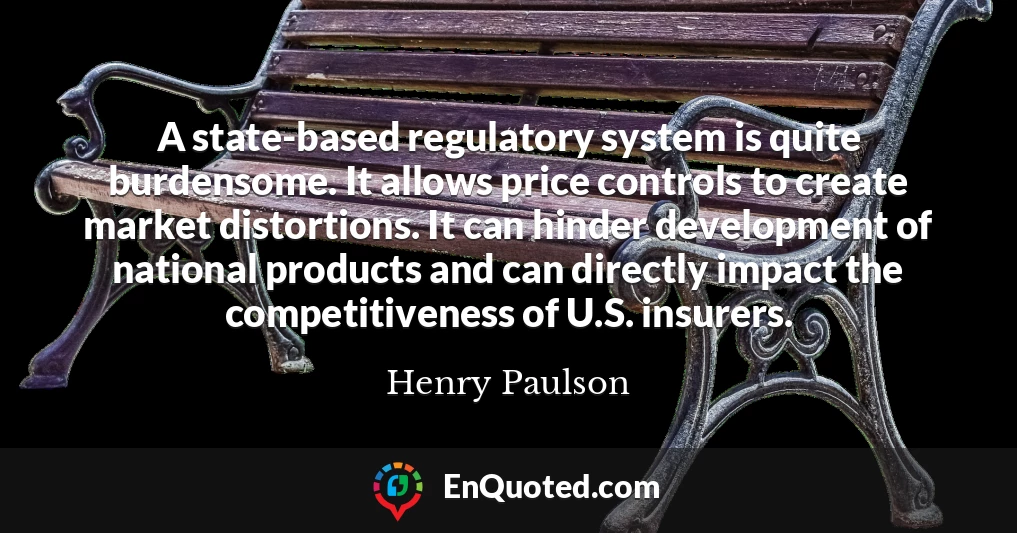 A state-based regulatory system is quite burdensome. It allows price controls to create market distortions. It can hinder development of national products and can directly impact the competitiveness of U.S. insurers.