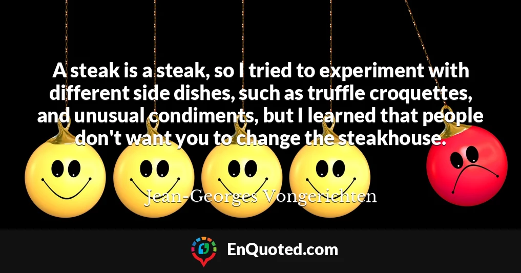 A steak is a steak, so I tried to experiment with different side dishes, such as truffle croquettes, and unusual condiments, but I learned that people don't want you to change the steakhouse.