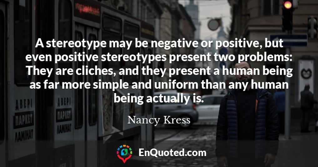 A stereotype may be negative or positive, but even positive stereotypes present two problems: They are cliches, and they present a human being as far more simple and uniform than any human being actually is.