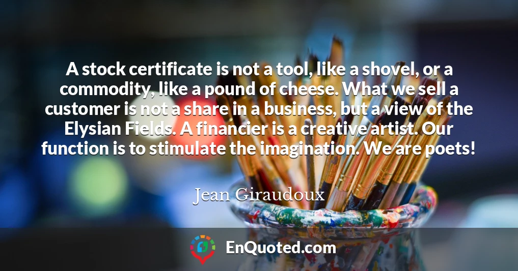 A stock certificate is not a tool, like a shovel, or a commodity, like a pound of cheese. What we sell a customer is not a share in a business, but a view of the Elysian Fields. A financier is a creative artist. Our function is to stimulate the imagination. We are poets!