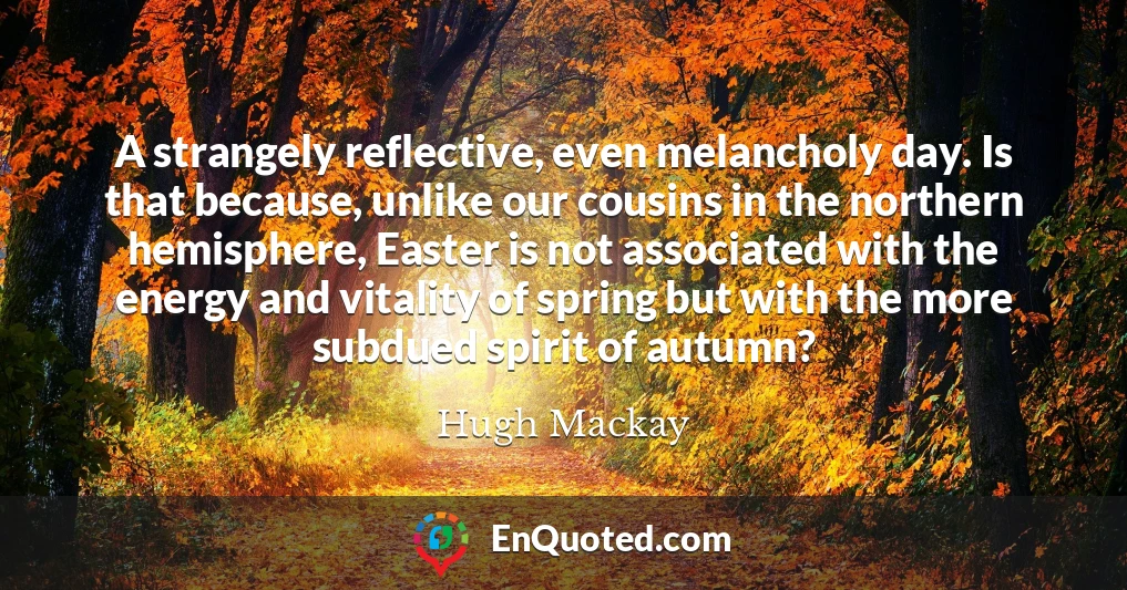 A strangely reflective, even melancholy day. Is that because, unlike our cousins in the northern hemisphere, Easter is not associated with the energy and vitality of spring but with the more subdued spirit of autumn?