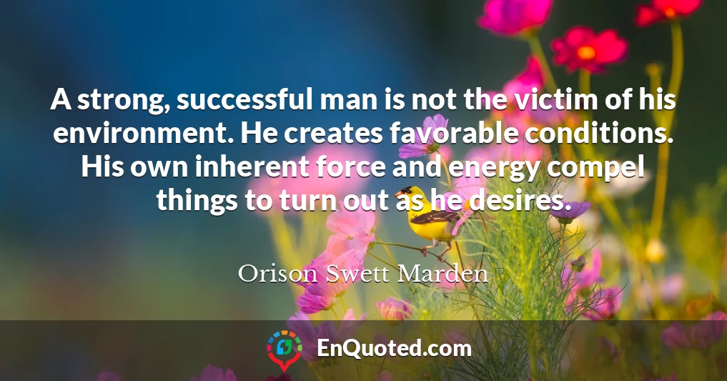 A strong, successful man is not the victim of his environment. He creates favorable conditions. His own inherent force and energy compel things to turn out as he desires.
