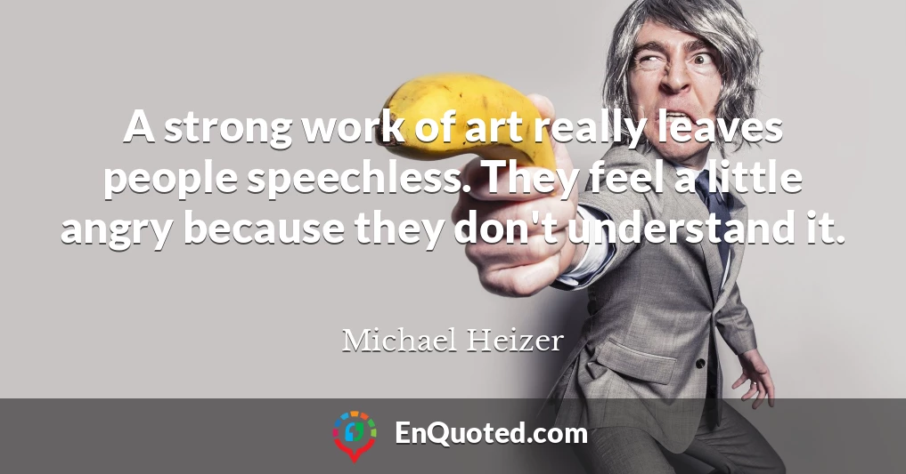 A strong work of art really leaves people speechless. They feel a little angry because they don't understand it.