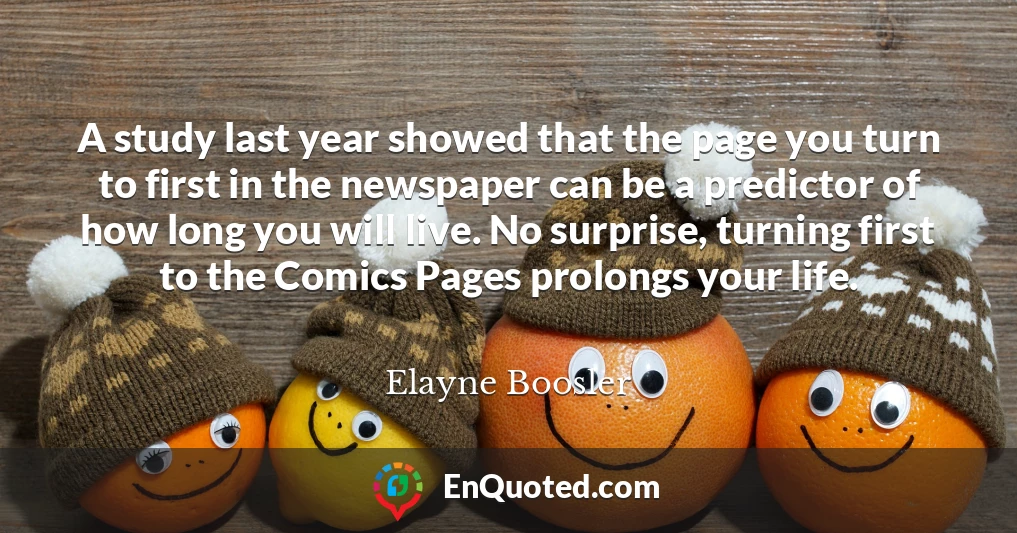 A study last year showed that the page you turn to first in the newspaper can be a predictor of how long you will live. No surprise, turning first to the Comics Pages prolongs your life.