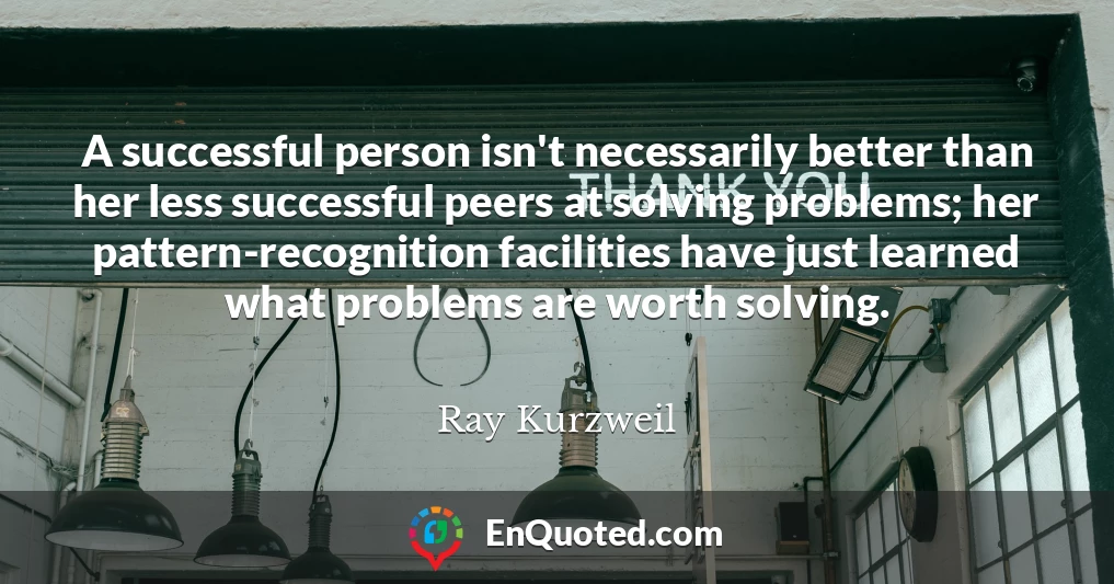 A successful person isn't necessarily better than her less successful peers at solving problems; her pattern-recognition facilities have just learned what problems are worth solving.
