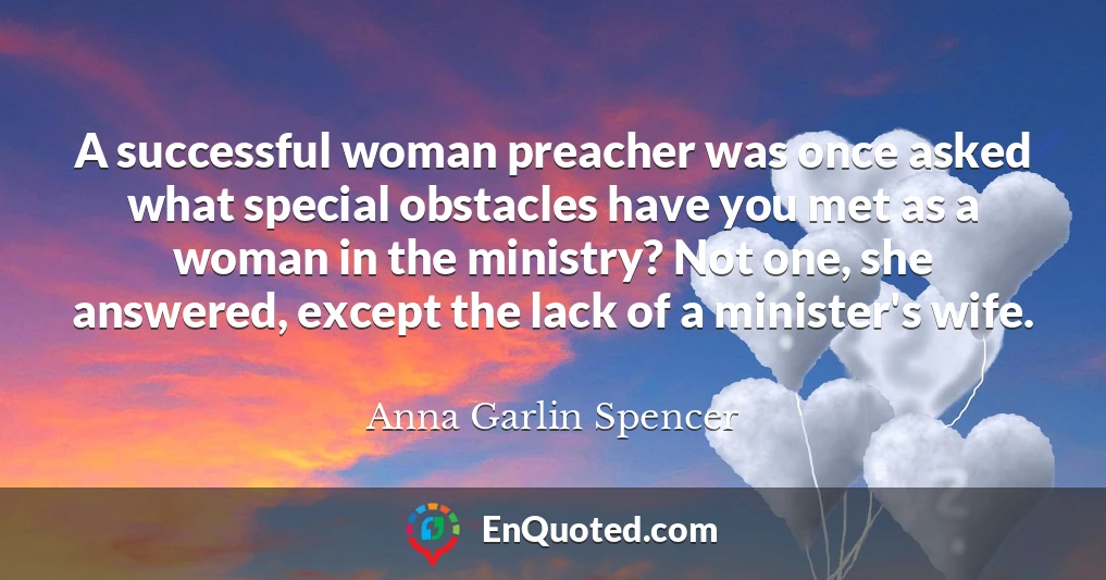 A successful woman preacher was once asked what special obstacles have you met as a woman in the ministry? Not one, she answered, except the lack of a minister's wife.