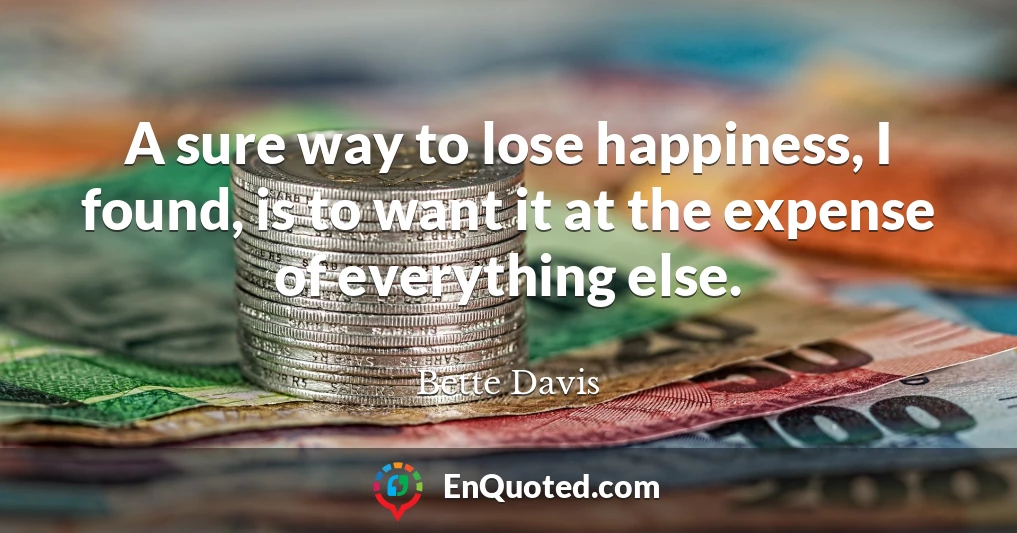 A sure way to lose happiness, I found, is to want it at the expense of everything else.