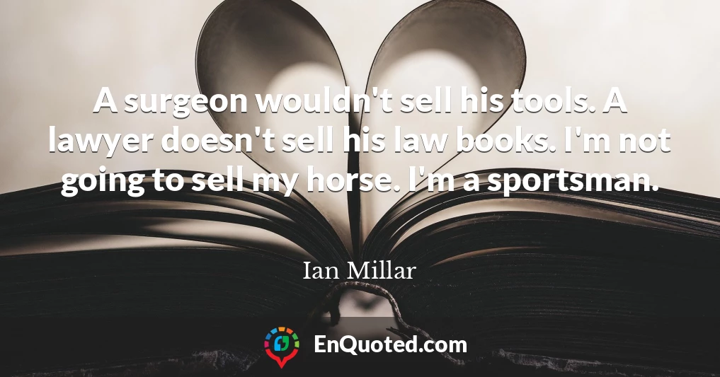 A surgeon wouldn't sell his tools. A lawyer doesn't sell his law books. I'm not going to sell my horse. I'm a sportsman.