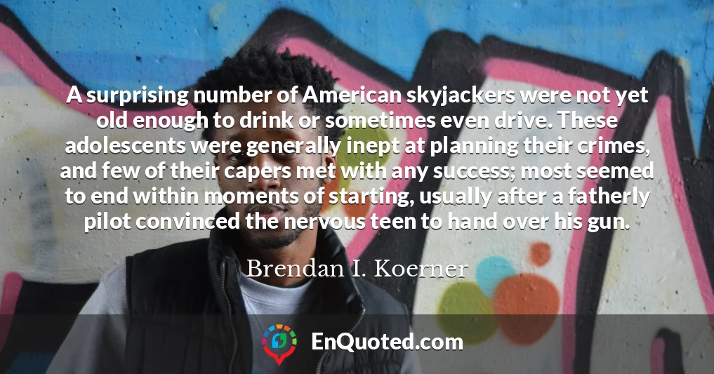 A surprising number of American skyjackers were not yet old enough to drink or sometimes even drive. These adolescents were generally inept at planning their crimes, and few of their capers met with any success; most seemed to end within moments of starting, usually after a fatherly pilot convinced the nervous teen to hand over his gun.