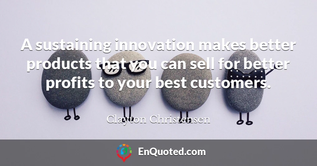 A sustaining innovation makes better products that you can sell for better profits to your best customers.