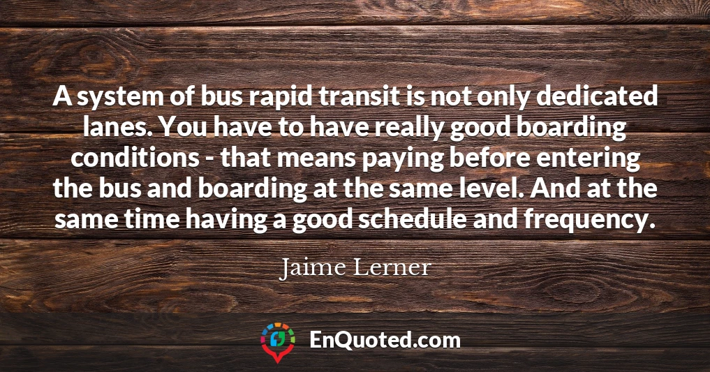 A system of bus rapid transit is not only dedicated lanes. You have to have really good boarding conditions - that means paying before entering the bus and boarding at the same level. And at the same time having a good schedule and frequency.