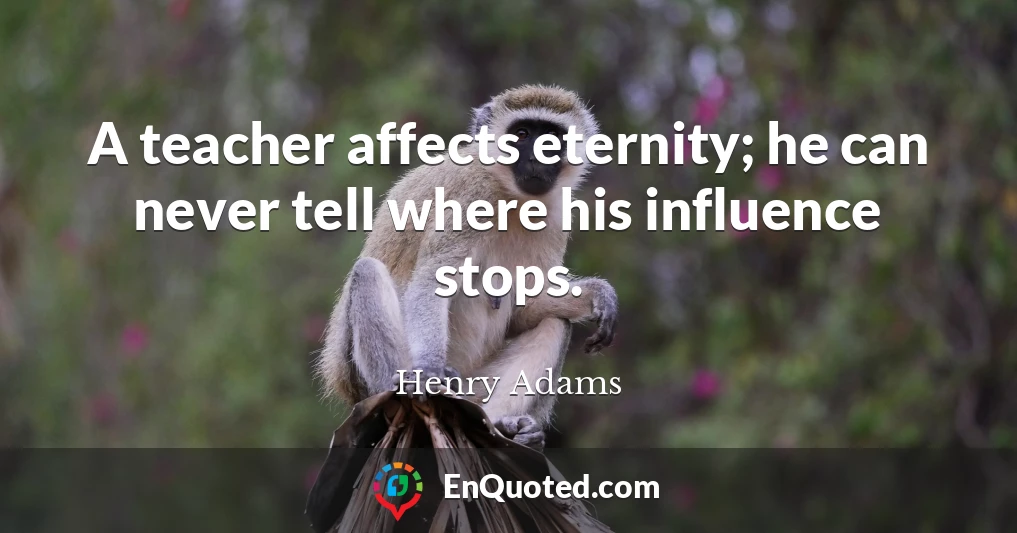 A teacher affects eternity; he can never tell where his influence stops.