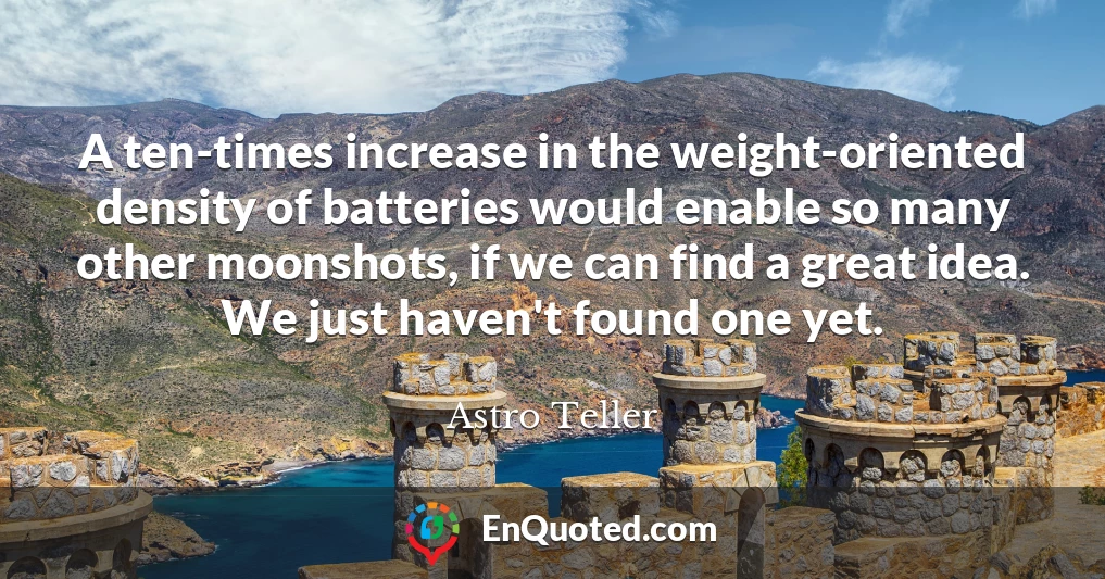 A ten-times increase in the weight-oriented density of batteries would enable so many other moonshots, if we can find a great idea. We just haven't found one yet.