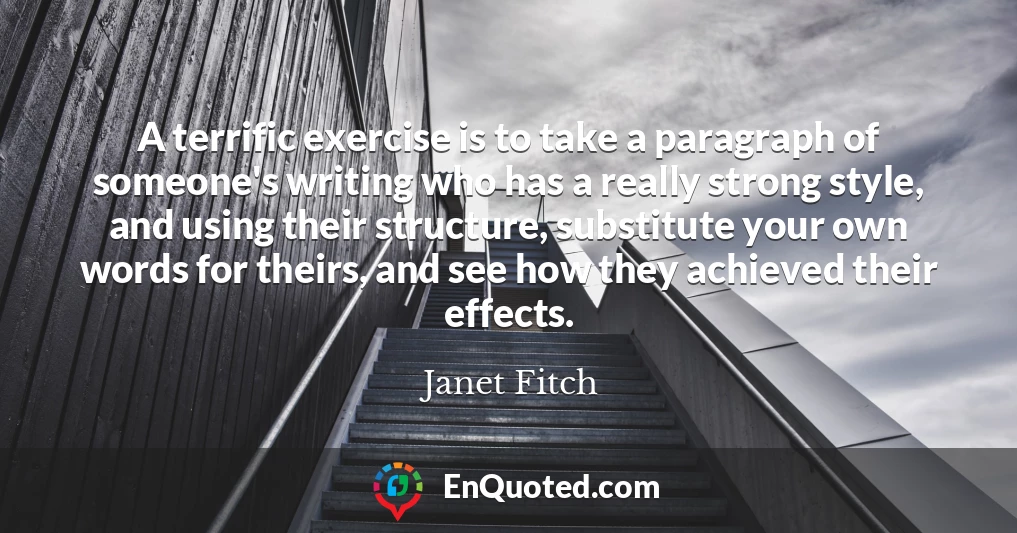 A terrific exercise is to take a paragraph of someone's writing who has a really strong style, and using their structure, substitute your own words for theirs, and see how they achieved their effects.