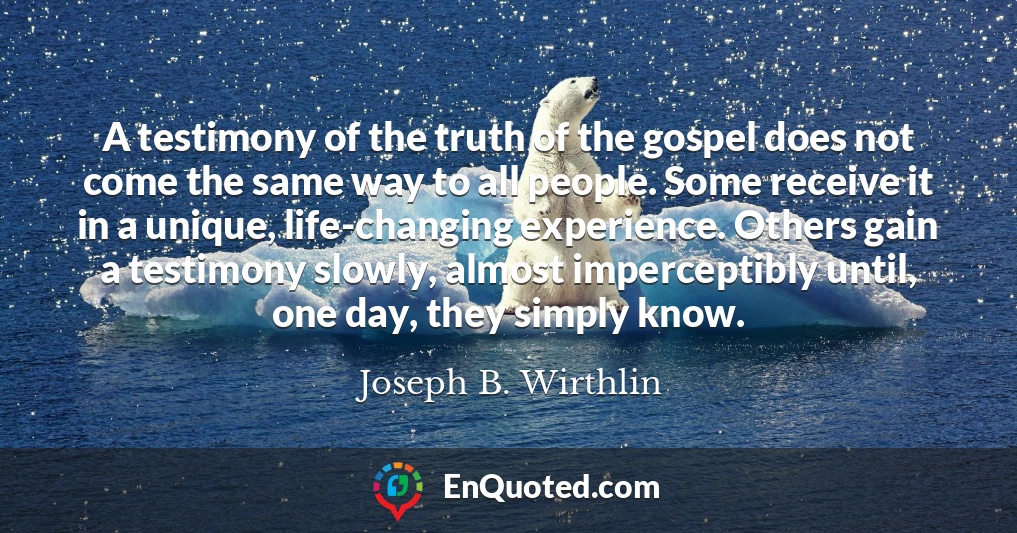 A testimony of the truth of the gospel does not come the same way to all people. Some receive it in a unique, life-changing experience. Others gain a testimony slowly, almost imperceptibly until, one day, they simply know.