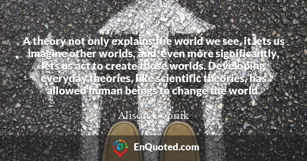 A theory not only explains the world we see, it lets us imagine other worlds, and, even more significantly, lets us act to create those worlds. Developing everyday theories, like scientific theories, has allowed human beings to change the world.