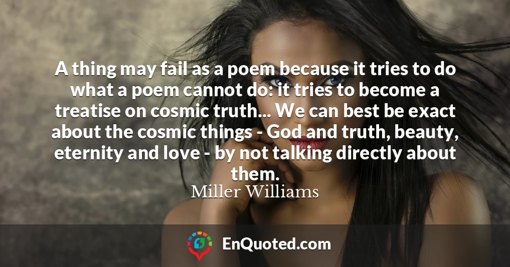 A thing may fail as a poem because it tries to do what a poem cannot do: it tries to become a treatise on cosmic truth... We can best be exact about the cosmic things - God and truth, beauty, eternity and love - by not talking directly about them.
