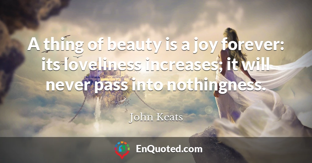 A thing of beauty is a joy forever: its loveliness increases; it will never pass into nothingness.