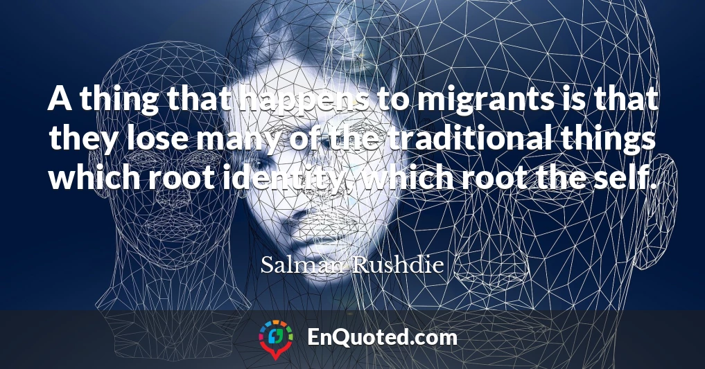 A thing that happens to migrants is that they lose many of the traditional things which root identity, which root the self.