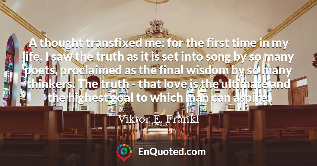A thought transfixed me: for the first time in my life, I saw the truth as it is set into song by so many poets, proclaimed as the final wisdom by so many thinkers. The truth - that love is the ultimate and the highest goal to which man can aspire.