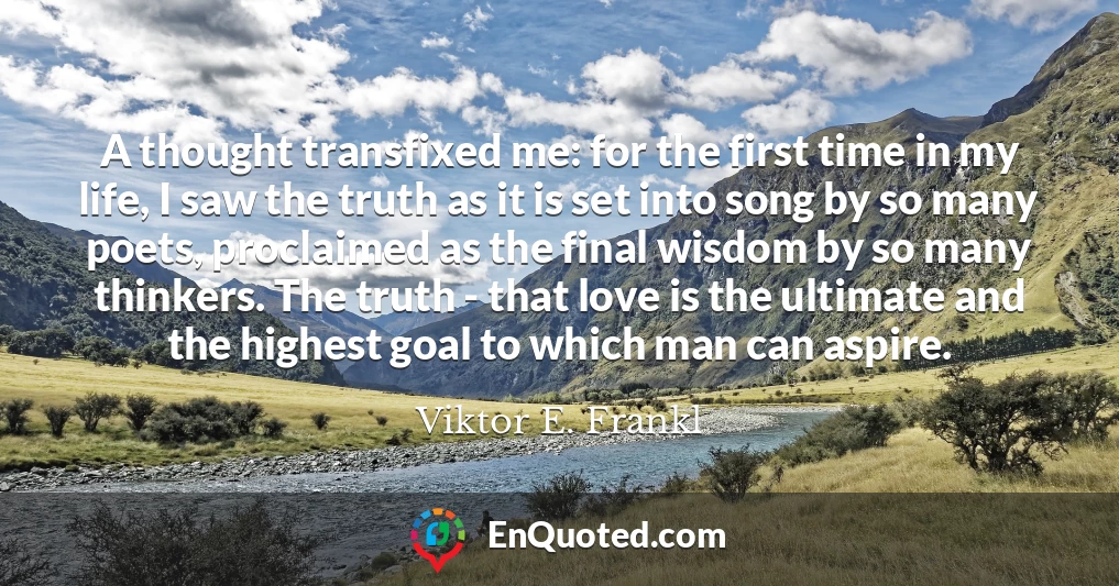 A thought transfixed me: for the first time in my life, I saw the truth as it is set into song by so many poets, proclaimed as the final wisdom by so many thinkers. The truth - that love is the ultimate and the highest goal to which man can aspire.