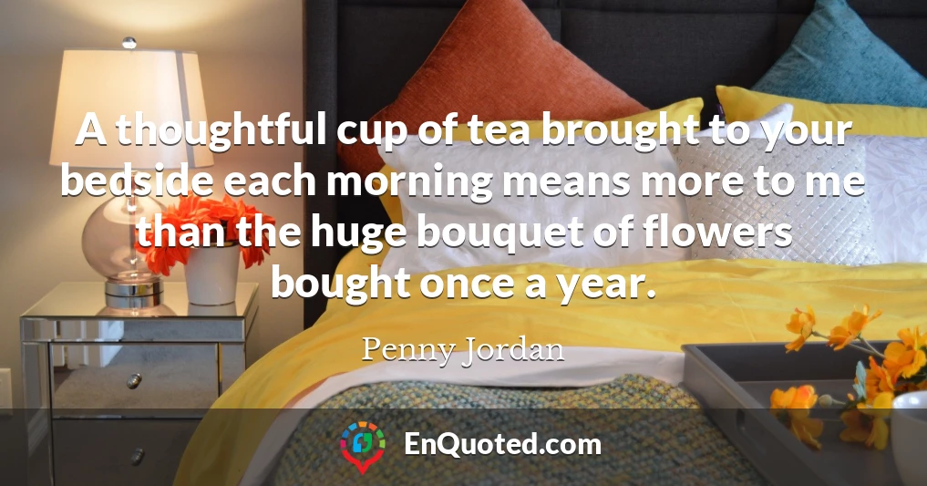A thoughtful cup of tea brought to your bedside each morning means more to me than the huge bouquet of flowers bought once a year.