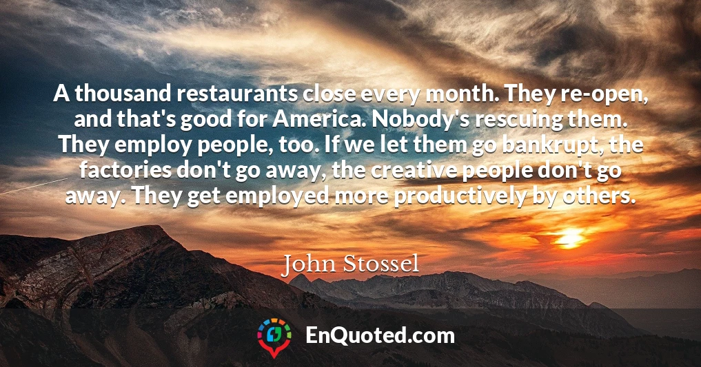 A thousand restaurants close every month. They re-open, and that's good for America. Nobody's rescuing them. They employ people, too. If we let them go bankrupt, the factories don't go away, the creative people don't go away. They get employed more productively by others.