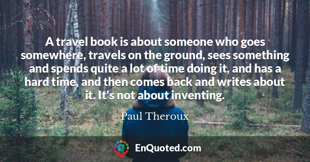 A travel book is about someone who goes somewhere, travels on the ground, sees something and spends quite a lot of time doing it, and has a hard time, and then comes back and writes about it. It's not about inventing.