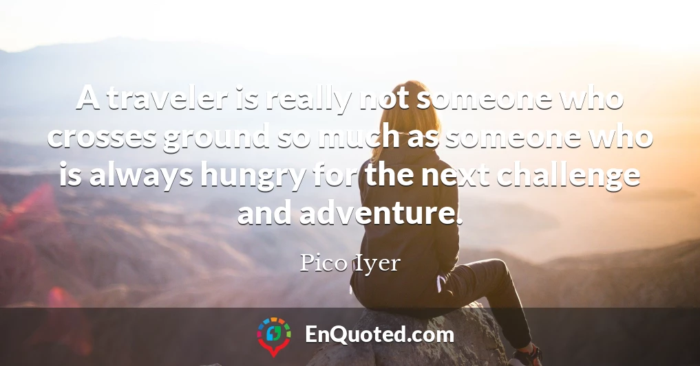 A traveler is really not someone who crosses ground so much as someone who is always hungry for the next challenge and adventure.