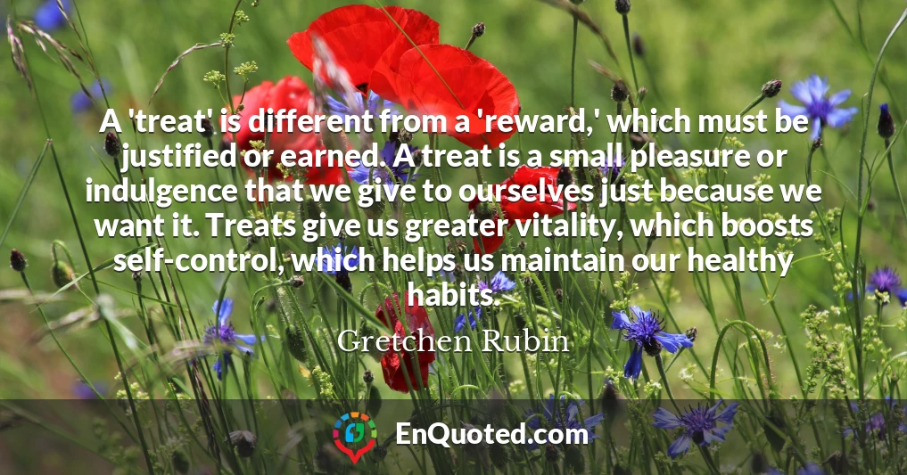 A 'treat' is different from a 'reward,' which must be justified or earned. A treat is a small pleasure or indulgence that we give to ourselves just because we want it. Treats give us greater vitality, which boosts self-control, which helps us maintain our healthy habits.