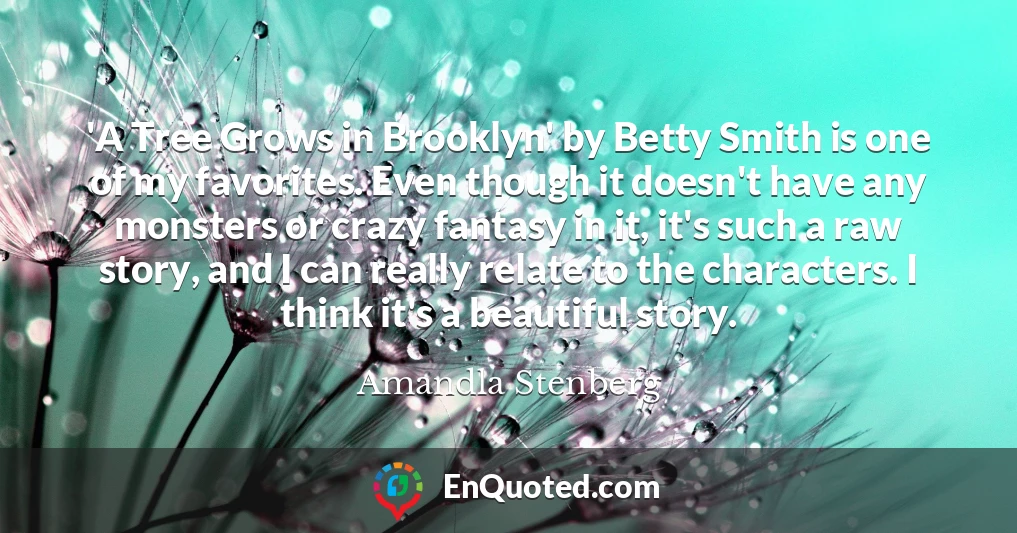 'A Tree Grows in Brooklyn' by Betty Smith is one of my favorites. Even though it doesn't have any monsters or crazy fantasy in it, it's such a raw story, and I can really relate to the characters. I think it's a beautiful story.