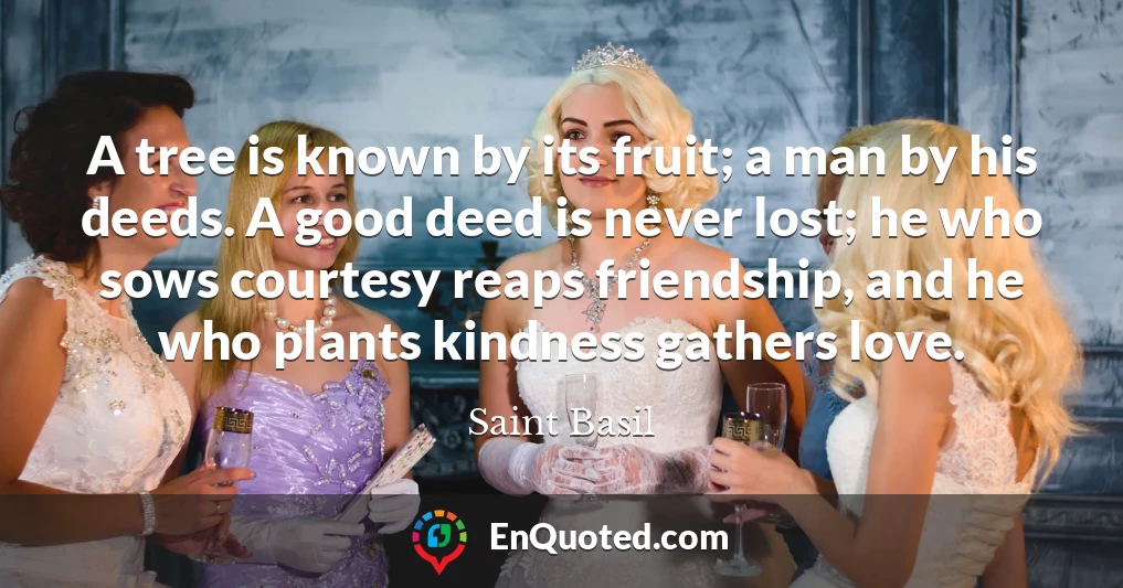 A tree is known by its fruit; a man by his deeds. A good deed is never lost; he who sows courtesy reaps friendship, and he who plants kindness gathers love.