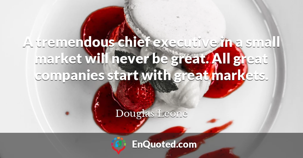 A tremendous chief executive in a small market will never be great. All great companies start with great markets.